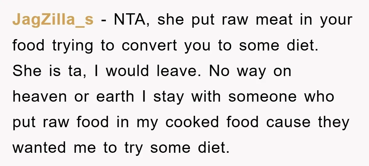 JagZilla_s − NTA, she put raw meat in your food trying to convert you to some diet. She is ta, I would leave. No way on heaven or earth I...