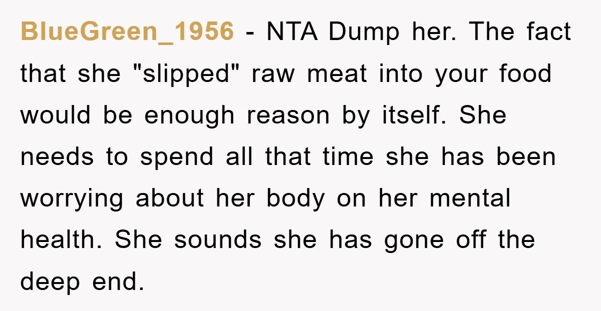 BlueGreen_1956 − NTA Dump her. The fact that she "slipped" raw meat into your food would be enough reason by itself. She needs to spend all that time she has...