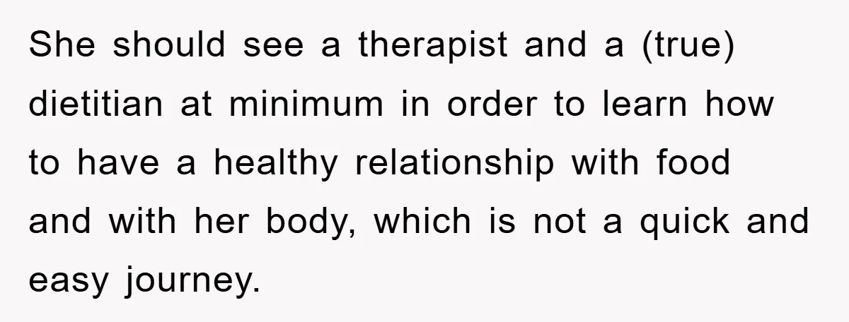 She should see a therapist and a (true) dietitian at minimum in order to learn how to have a healthy relationship with food and with her body, which is not...