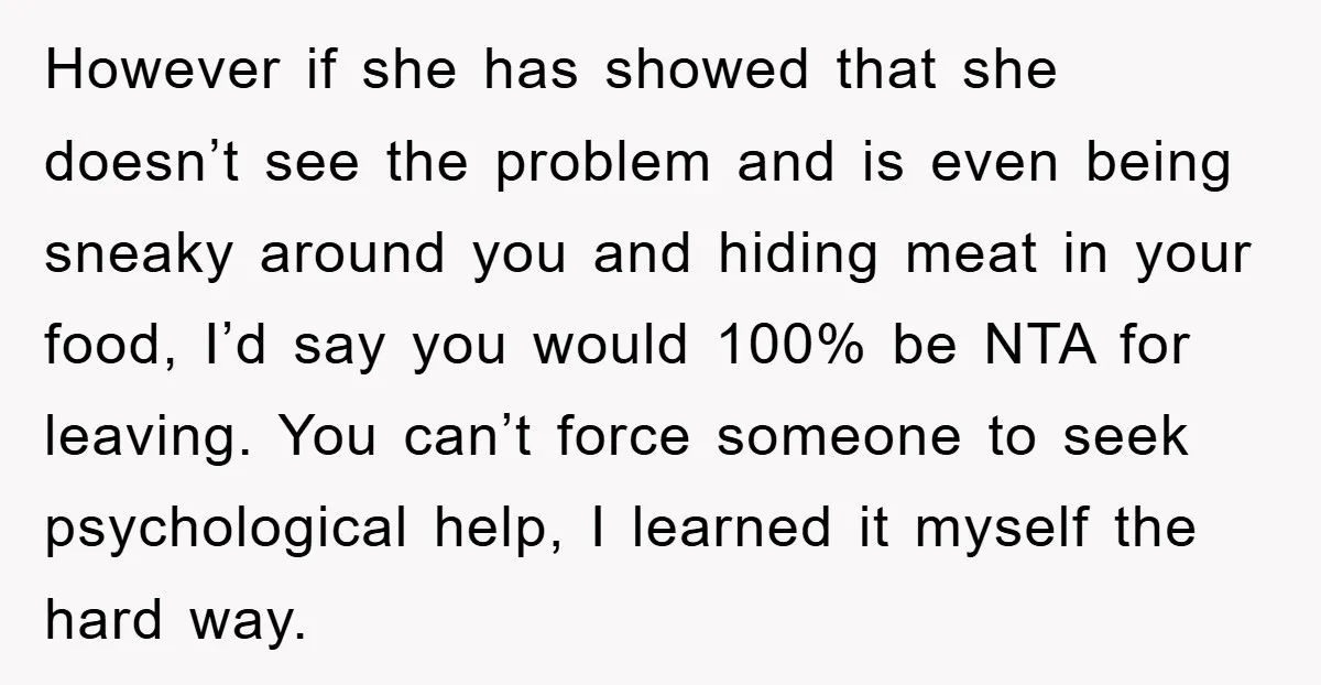 However if she has showed that she doesn’t see the problem and is even being sneaky around you and hiding meat in your food, I’d say you would 100% be...
