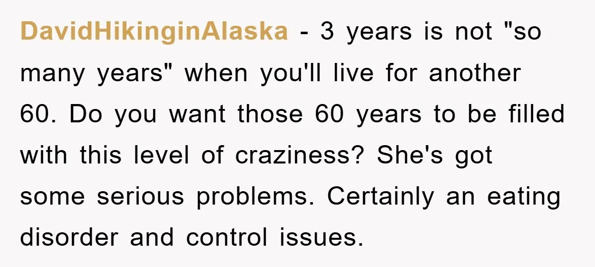DavidHikinginAlaska − 3 years is not "so many years" when you'll live for another 60. Do you want those 60 years to be filled with this level of craziness? She's...