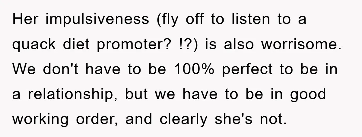 Her impulsiveness (fly off to listen to a quack diet promoter? !?) is also worrisome. We don't have to be 100% perfect to be in a relationship, but we have...