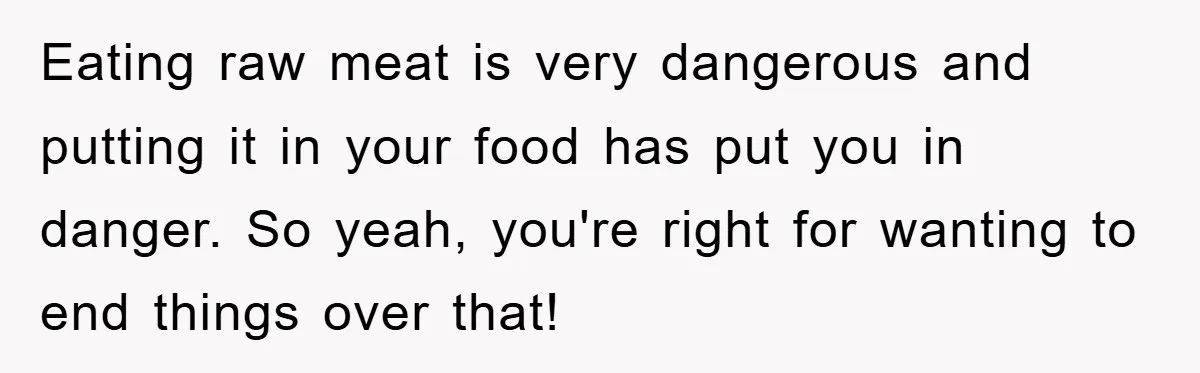 Eating raw meat is very dangerous and putting it in your food has put you in danger. So yeah, you're right for wanting to end things over that!