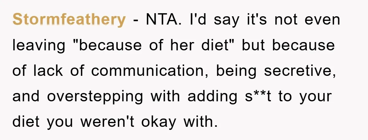 Stormfeathery − NTA. I'd say it's not even leaving "because of her diet" but because of lack of communication, being secretive, and overstepping with adding s**t to your diet you...