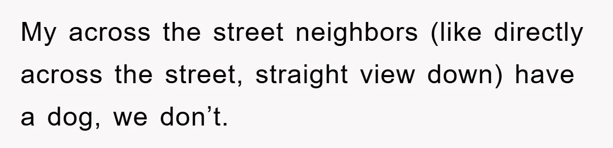 My across the street neighbors (like directly across the street, straight view down) have a dog, we don’t.
