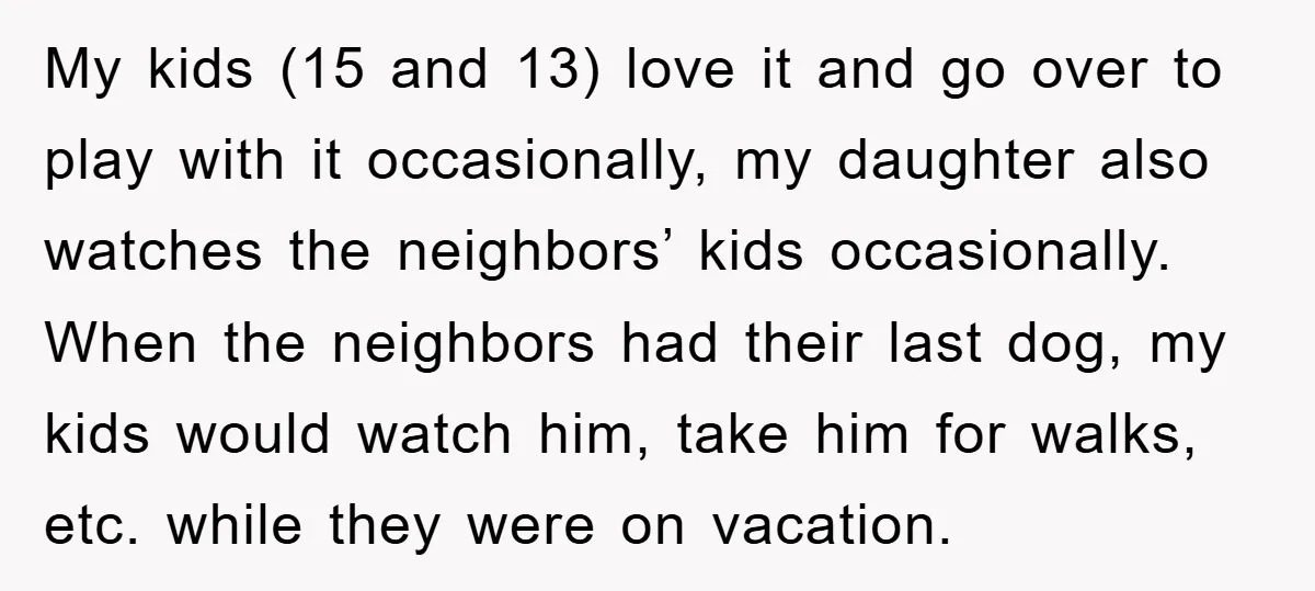 My kids (15 and 13) love it and go over to play with it occasionally, my daughter also watches the neighbors’ kids occasionally. When the neighbors had their last dog,...