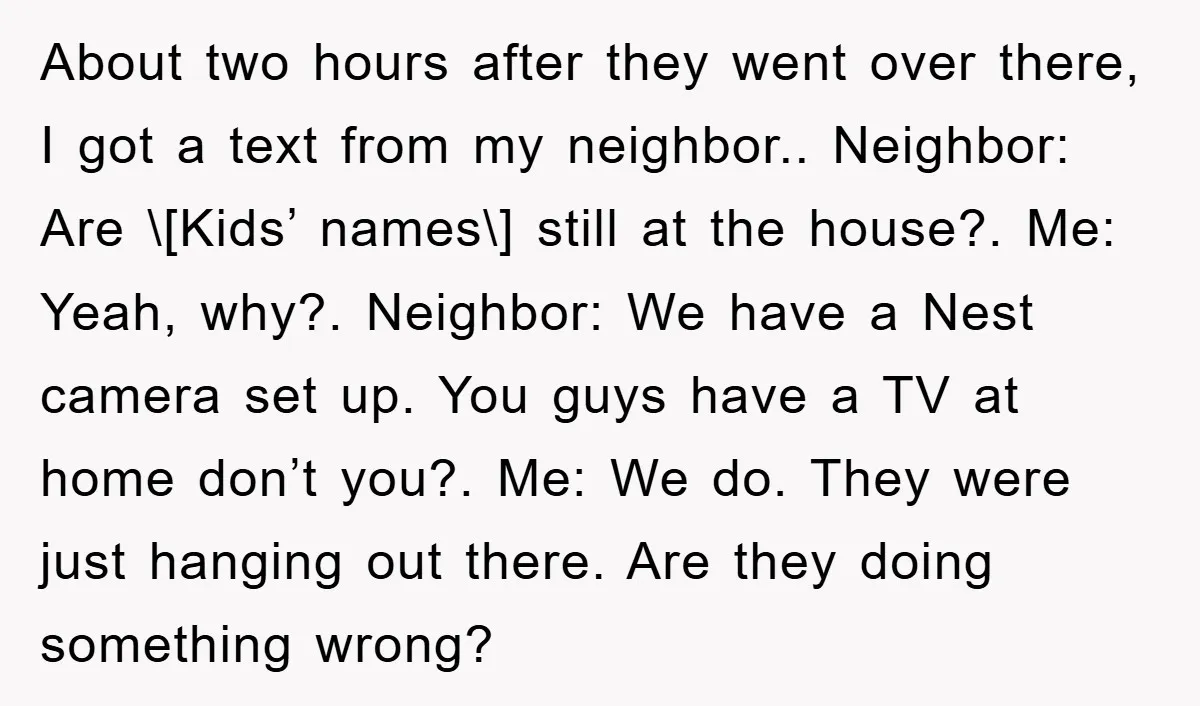 About two hours after they went over there, I got a text from my neighbor.. Neighbor: Are \[Kids’ names\] still at the house?. Me: Yeah, why?. Neighbor: We have a...