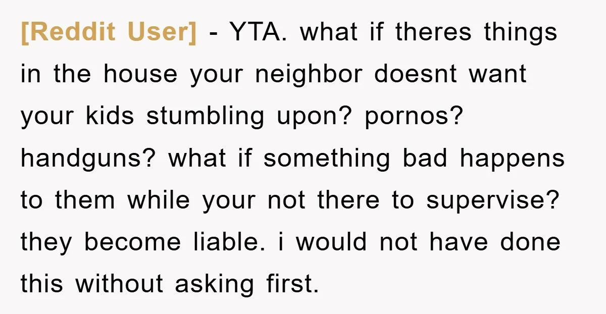 [Reddit User] − YTA. what if theres things in the house your neighbor doesnt want your kids stumbling upon? pornos? handguns? what if something bad happens to them while your...