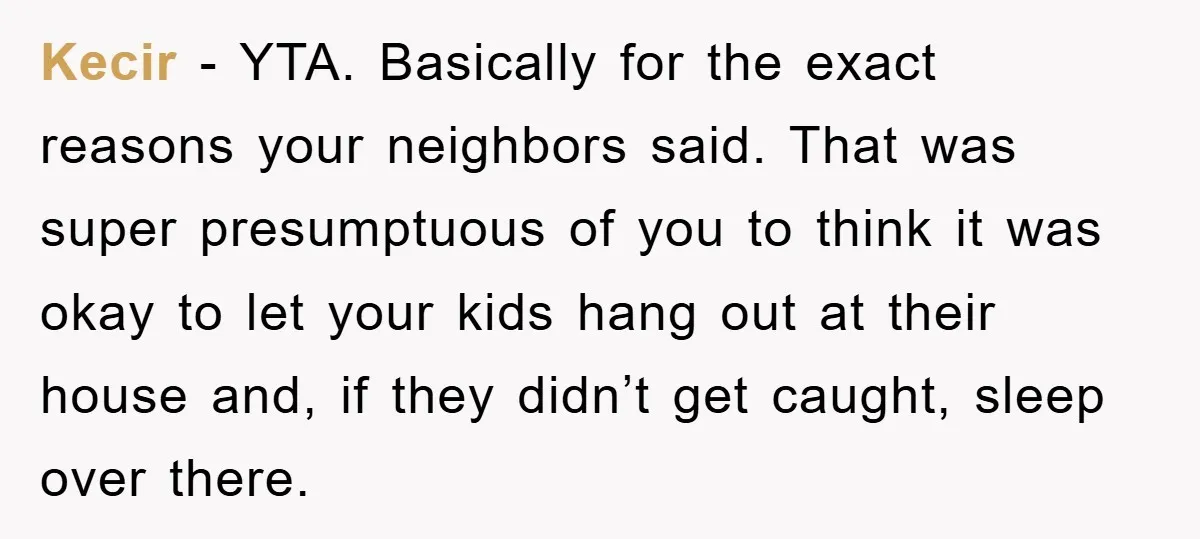 Kecir − YTA. Basically for the exact reasons your neighbors said. That was super presumptuous of you to think it was okay to let your kids hang out at their...