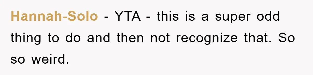 Hannah-Solo − YTA - this is a super odd thing to do and then not recognize that. So so weird.