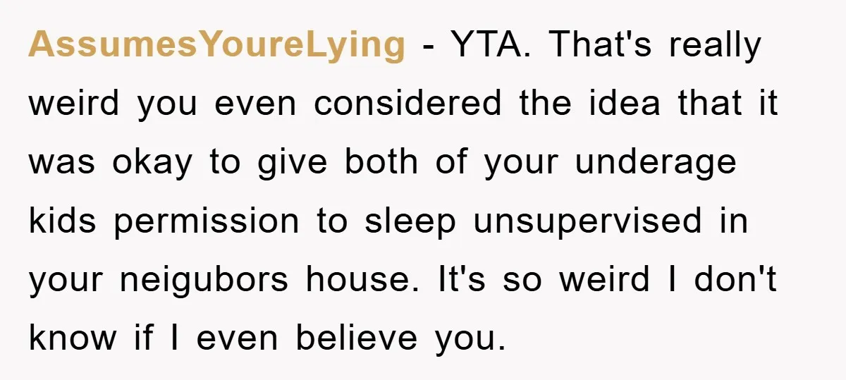 AssumesYoureLying − YTA. That's really weird you even considered the idea that it was okay to give both of your underage kids permission to sleep unsupervised in your neigubors house....