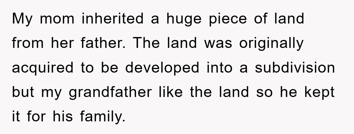 My mom inherited a huge piece of land from her father. The land was originally acquired to be developed into a subdivision but my grandfather like the land so he...