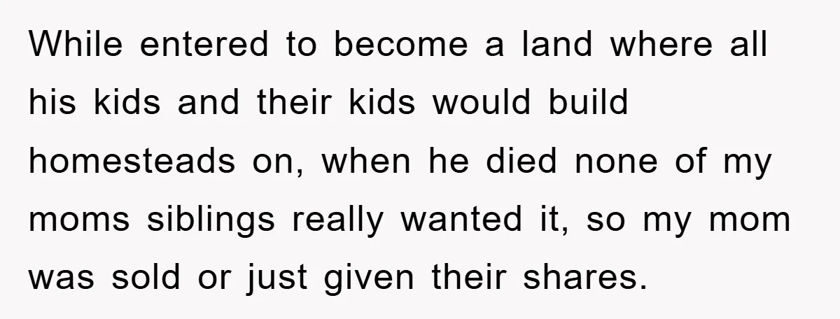While entered to become a land where all his kids and their kids would build homesteads on, when he died none of my moms siblings really wanted it, so my...