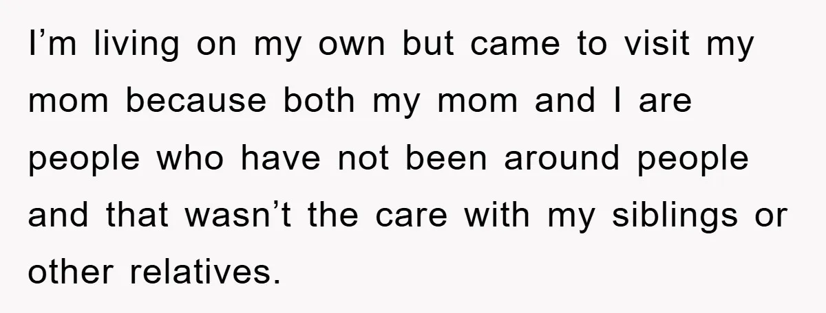 I’m living on my own but came to visit my mom because both my mom and I are people who have not been around people and that wasn’t the care...