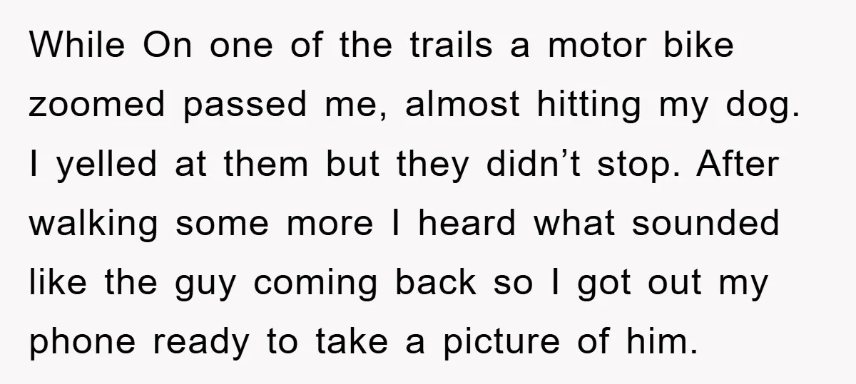 While On one of the trails a motor bike zoomed passed me, almost hitting my dog. I yelled at them but they didn’t stop. After walking some more I heard...