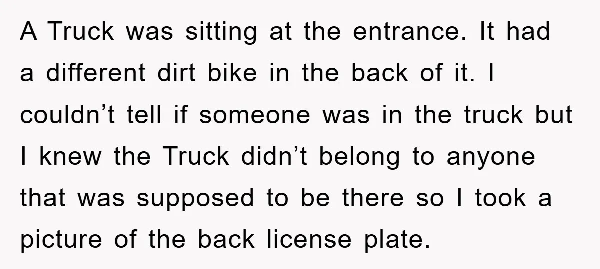 A Truck was sitting at the entrance. It had a different dirt bike in the back of it. I couldn’t tell if someone was in the truck but I knew...