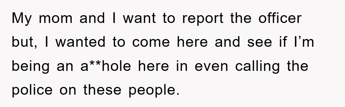 My mom and I want to report the officer but, I wanted to come here and see if I’m being an a**hole here in even calling the police on these...