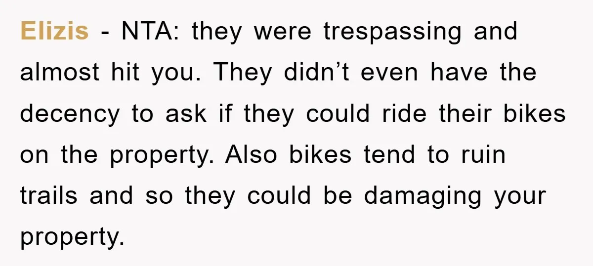 Elizis − NTA: they were trespassing and almost hit you. They didn’t even have the decency to ask if they could ride their bikes on the property. Also bikes tend...