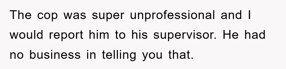 The cop was super unprofessional and I would report him to his supervisor. He had no business in telling you that.
