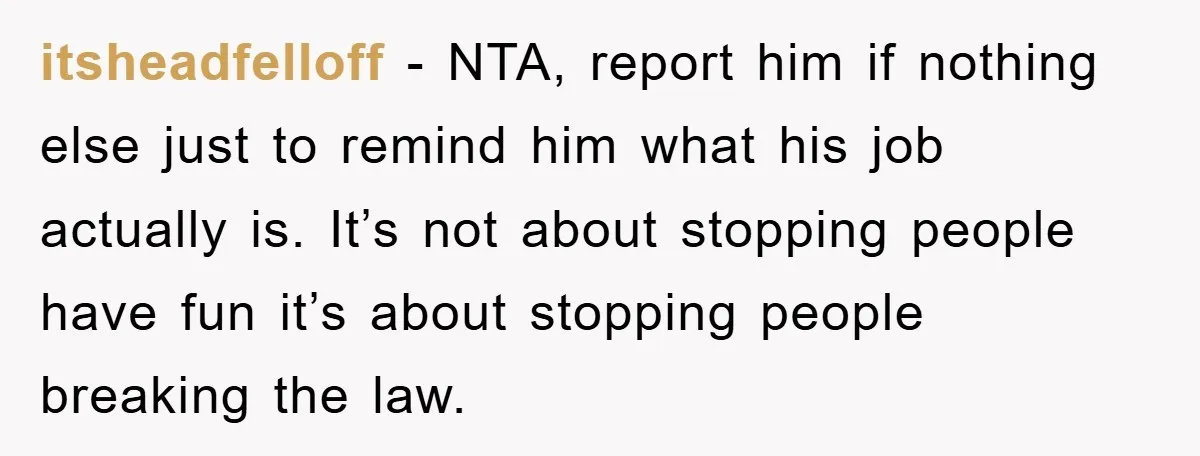itsheadfelloff − NTA, report him if nothing else just to remind him what his job actually is. It’s not about stopping people have fun it’s about stopping people breaking the...