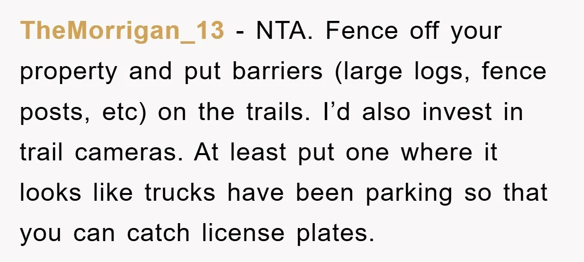 TheMorrigan_13 − NTA. Fence off your property and put barriers (large logs, fence posts, etc) on the trails. I’d also invest in trail cameras. At least put one where it...