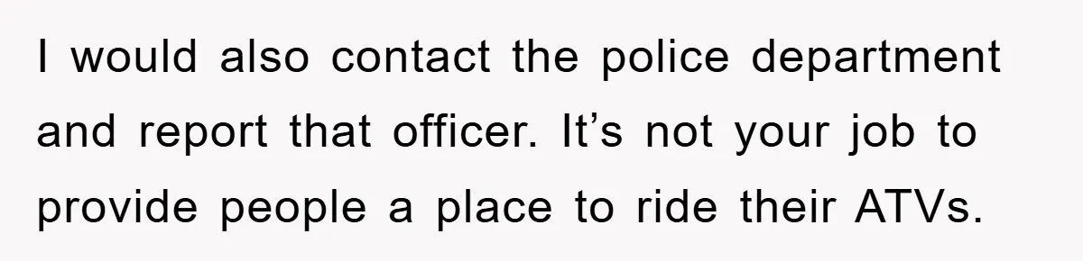 I would also contact the police department and report that officer. It’s not your job to provide people a place to ride their ATVs.