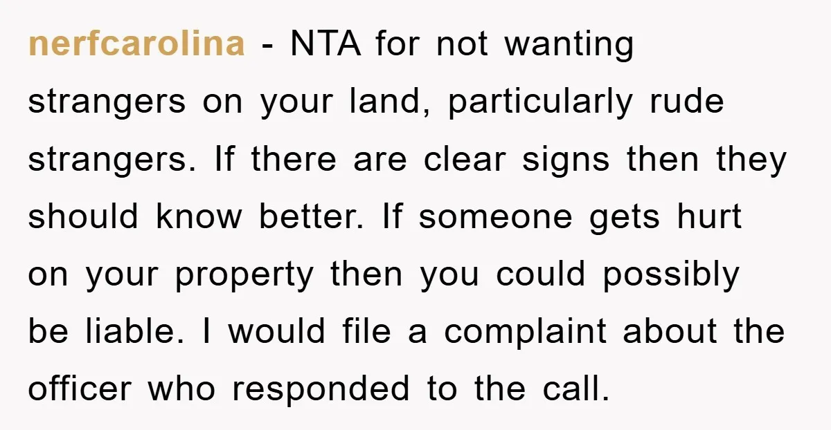 nerfcarolina − NTA for not wanting strangers on your land, particularly rude strangers. If there are clear signs then they should know better. If someone gets hurt on your property...