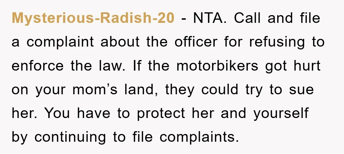 Mysterious-Radish-20 − NTA. Call and file a complaint about the officer for refusing to enforce the law. If the motorbikers got hurt on your mom’s land, they could try to...