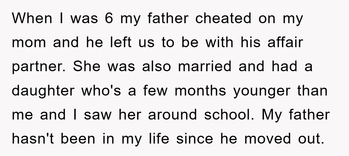 When I was 6 my father cheated on my mom and he left us to be with his affair partner. She was also married and had a daughter who's a...