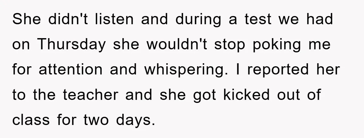 She didn't listen and during a test we had on Thursday she wouldn't stop poking me for attention and whispering. I reported her to the teacher and she got kicked...