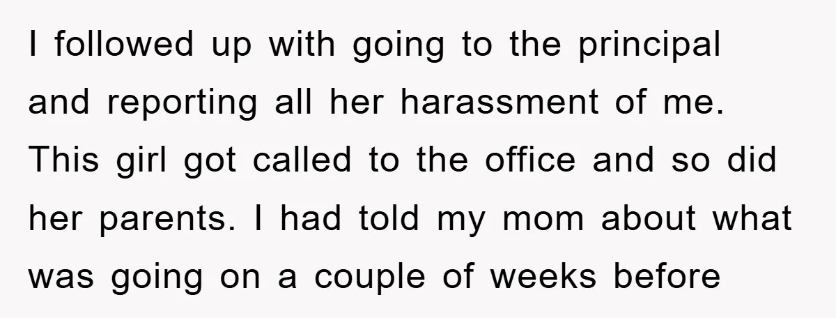 I followed up with going to the principal and reporting all her harassment of me. This girl got called to the office and so did her parents. I had told...