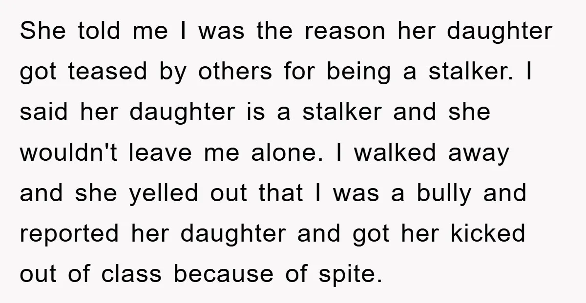 She told me I was the reason her daughter got teased by others for being a stalker. I said her daughter is a stalker and she wouldn't leave me alone....