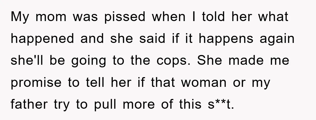 My mom was pissed when I told her what happened and she said if it happens again she'll be going to the cops. She made me promise to tell her...