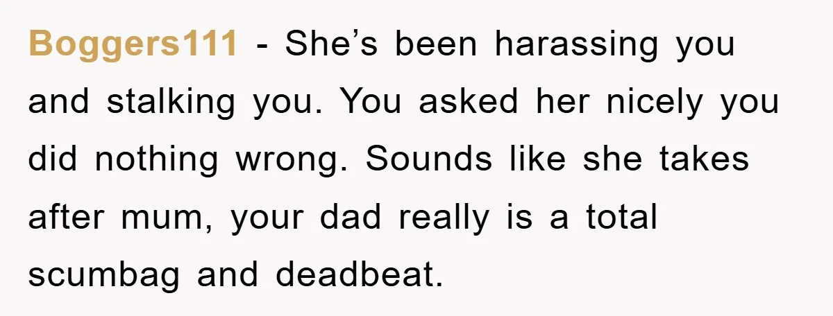 Boggers111 − She’s been harassing you and stalking you. You asked her nicely you did nothing wrong. Sounds like she takes after mum, your dad really is a total scumbag...
