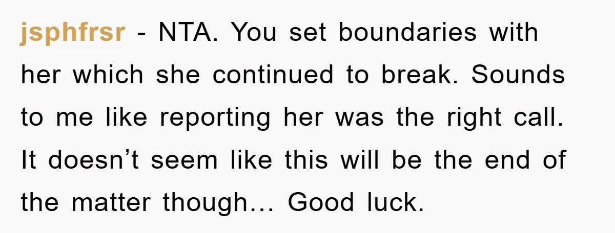 jsphfrsr − NTA. You set boundaries with her which she continued to break. Sounds to me like reporting her was the right call. It doesn’t seem like this will be...