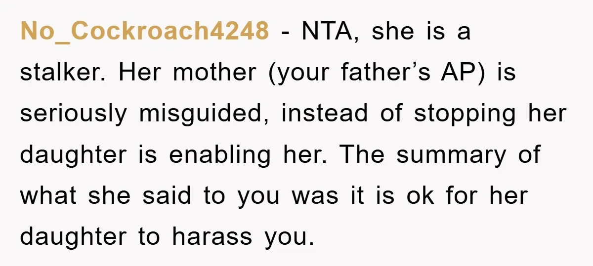 No_Cockroach4248 − NTA, she is a stalker. Her mother (your father’s AP) is seriously misguided, instead of stopping her daughter is enabling her. The summary of what she said to...