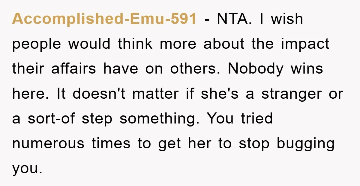 Accomplished-Emu-591 − NTA. I wish people would think more about the impact their affairs have on others. Nobody wins here. It doesn't matter if she's a stranger or a sort-of...