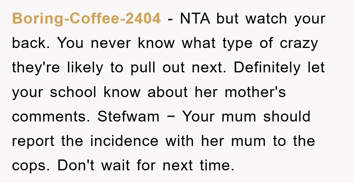 Boring-Coffee-2404 − NTA but watch your back. You never know what type of crazy they're likely to pull out next. Definitely let your school know about her mother's comments. Stefwam...