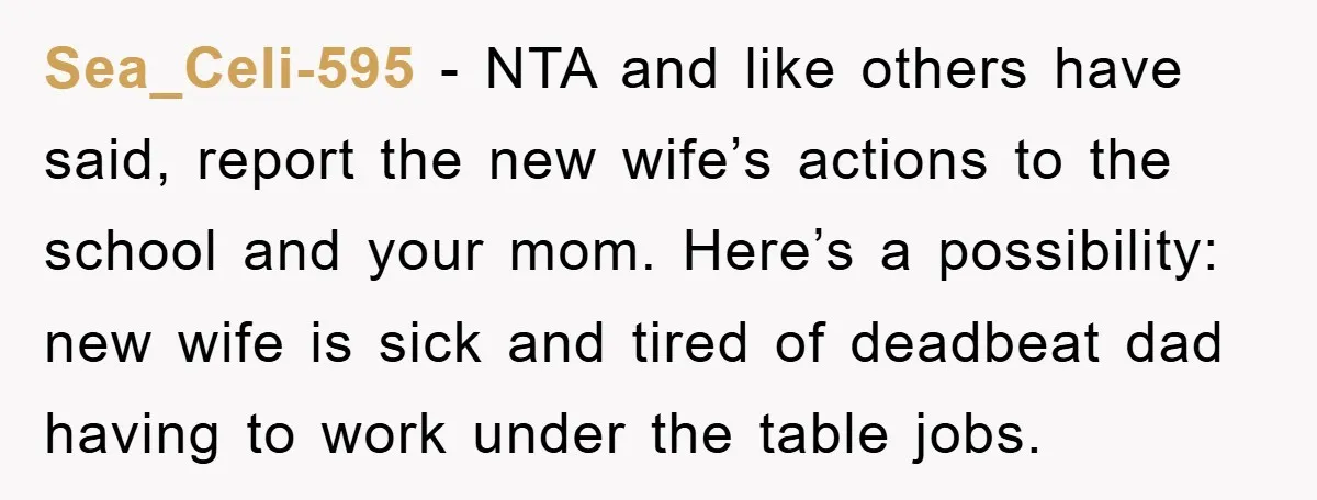 Sea_Celi-595 − NTA and like others have said, report the new wife’s actions to the school and your mom. Here’s a possibility: new wife is sick and tired of deadbeat...