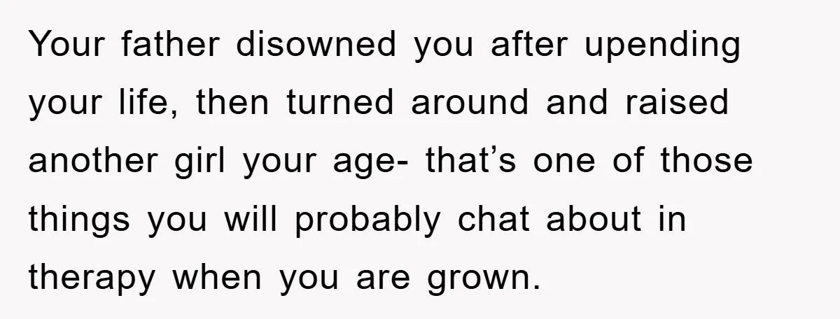 Your father disowned you after upending your life, then turned around and raised another girl your age- that’s one of those things you will probably chat about in therapy when...