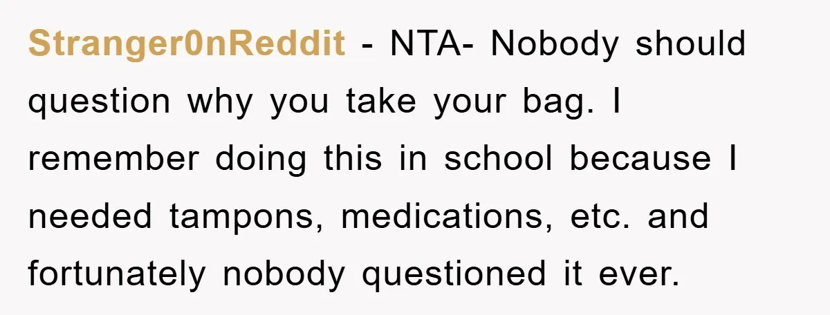 Stranger0nReddit − NTA- Nobody should question why you take your bag. I remember doing this in school because I needed tampons, medications, etc. and fortunately nobody questioned it ever.