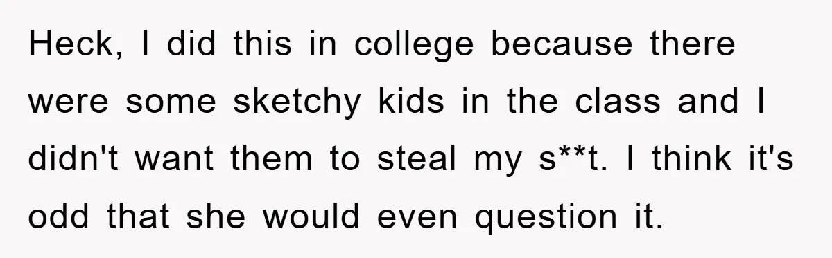 Heck, I did this in college because there were some sketchy kids in the class and I didn't want them to steal my s**t. I think it's odd that she...