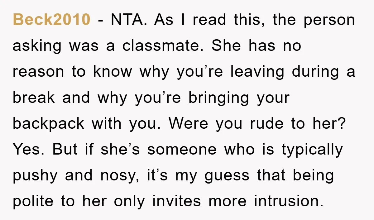Beck2010 − NTA. As I read this, the person asking was a classmate. She has no reason to know why you’re leaving during a break and why you’re bringing your...
