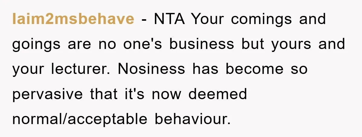 Iaim2msbehave − NTA Your comings and goings are no one's business but yours and your lecturer. Nosiness has become so pervasive that it's now deemed normal/acceptable behaviour.