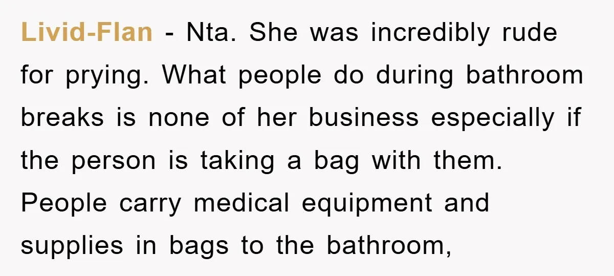 Livid-Flan − Nta. She was incredibly rude for prying. What people do during bathroom breaks is none of her business especially if the person is taking a bag with them....