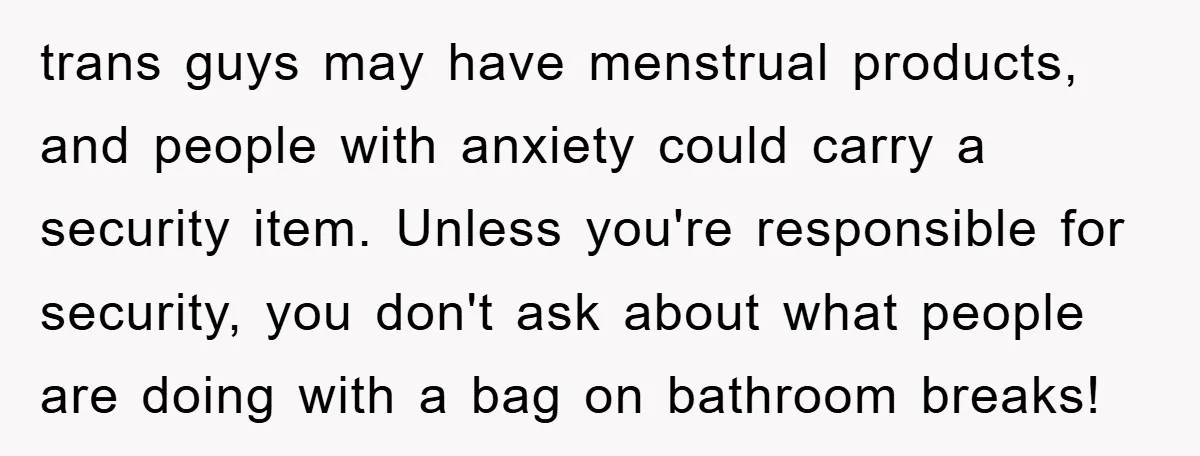 trans guys may have menstrual products, and people with anxiety could carry a security item. Unless you're responsible for security, you don't ask about what people are doing with a...
