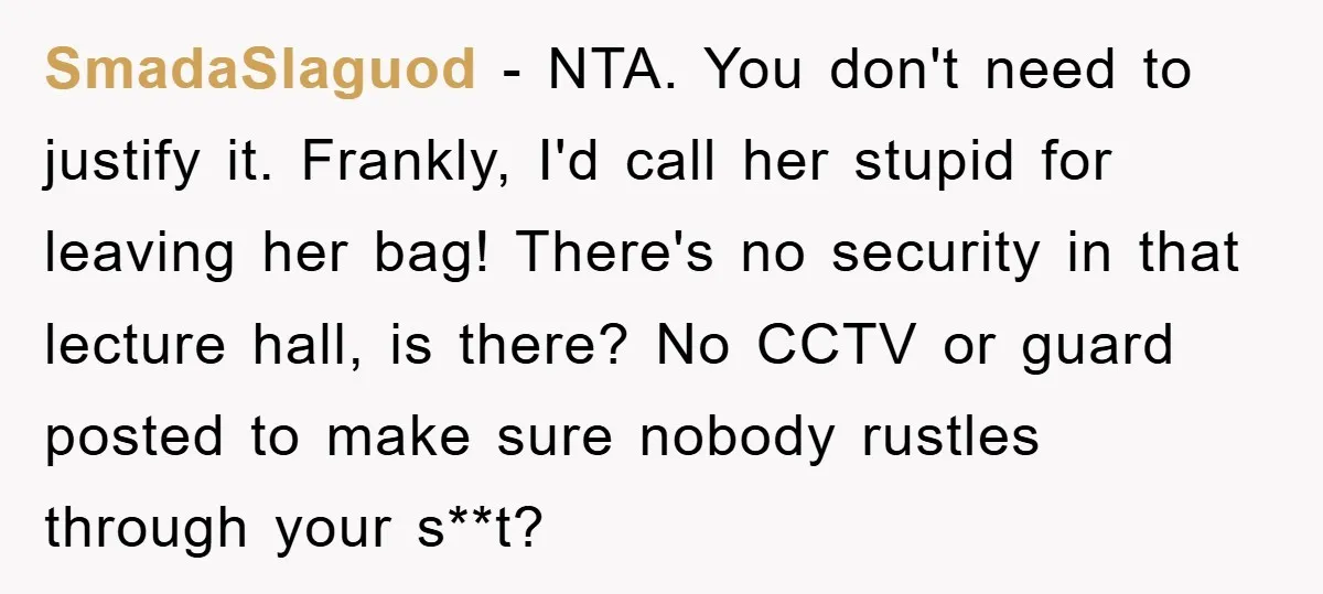 SmadaSlaguod − NTA. You don't need to justify it. Frankly, I'd call her stupid for leaving her bag! There's no security in that lecture hall, is there? No CCTV or...