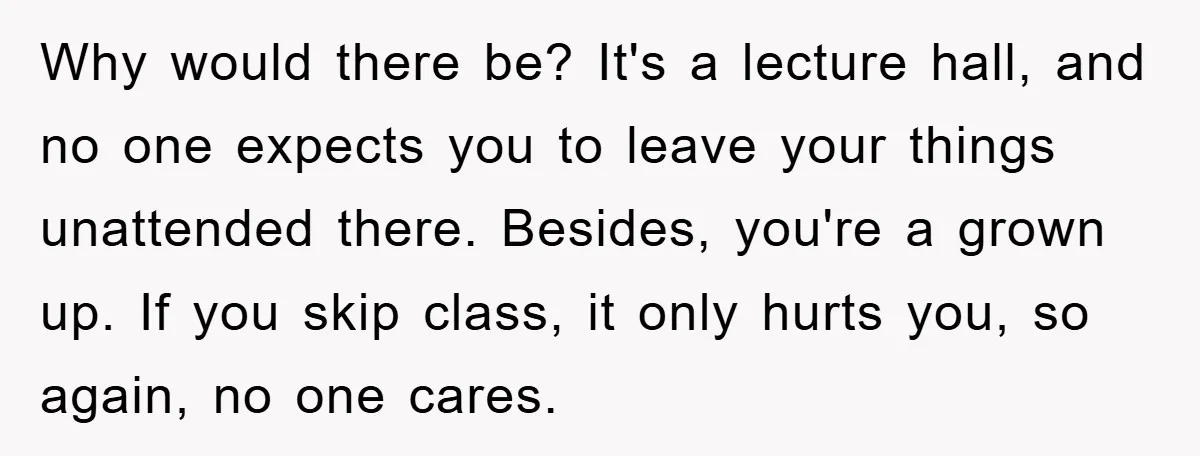 Why would there be? It's a lecture hall, and no one expects you to leave your things unattended there. Besides, you're a grown up. If you skip class, it only...
