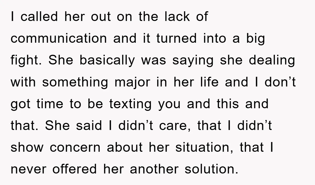 I called her out on the lack of communication and it turned into a big fight. She basically was saying she dealing with something major in her life and I...