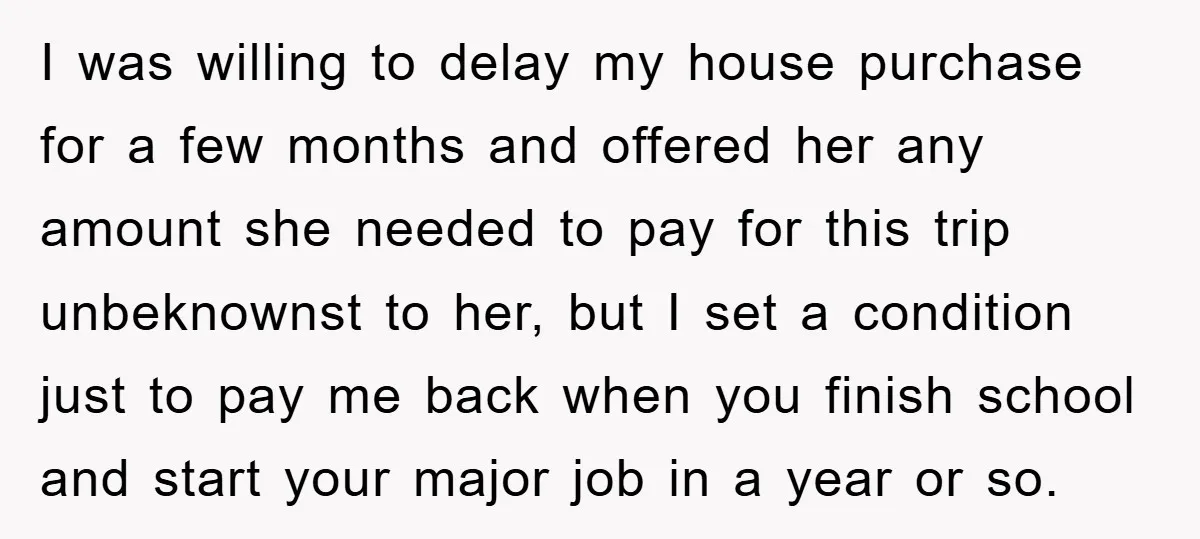 I was willing to delay my house purchase for a few months and offered her any amount she needed to pay for this trip unbeknownst to her, but I set...